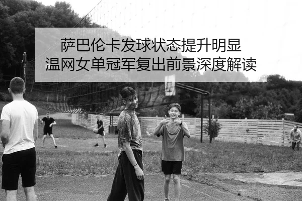 萨巴伦卡发球状态提升明显 温网女单冠军复出前景深度解读